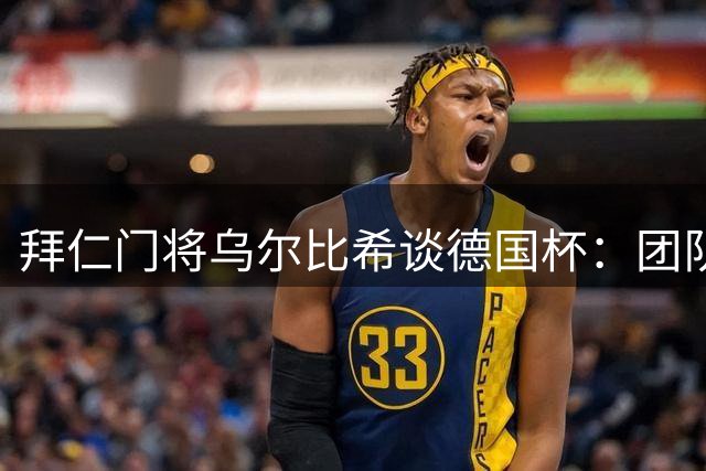 拜仁门将乌尔比希谈德国杯：团队配合默契，力争每场随时待命