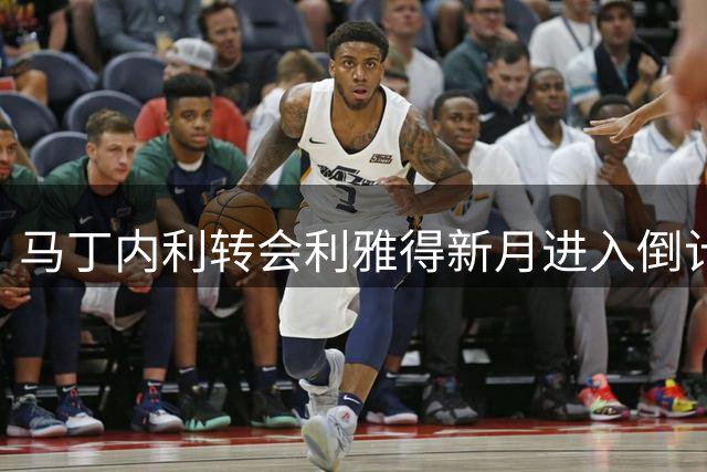 马丁内利转会利雅得新月进入倒计时 双方谈判接近尾声
